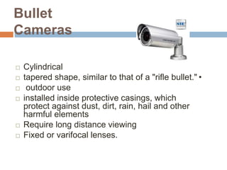 Bullet
Cameras
 Cylindrical
 tapered shape, similar to that of a "rifle bullet."•
 outdoor use
 installed inside protective casings, which
protect against dust, dirt, rain, hail and other
harmful elements
 Require long distance viewing
 Fixed or varifocal lenses.
 
