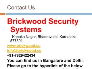 Contact Us
Brickwood Security
Systems
Kanaka Nagar, Bhadravathi, Karnataka
577301
www.brickwood.co
info@brickwood.co
+91-7829422434
You can find us in Bangalore and Delhi.
Please go to the hyperlink of the below
 