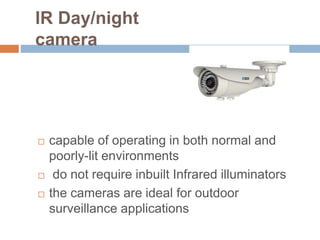 IR Day/night
camera
 capable of operating in both normal and
poorly-lit environments
 do not require inbuilt Infrared illuminators
 the cameras are ideal for outdoor
surveillance applications
 