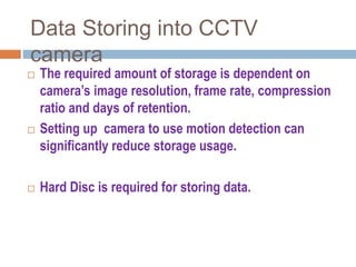 Data Storing into CCTV
camera
 The required amount of storage is dependent on
camera’s image resolution, frame rate, compression
ratio and days of retention.
 Setting up camera to use motion detection can
significantly reduce storage usage.
 Hard Disc is required for storing data.
 