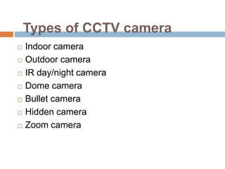 Types of CCTV camera
 Indoor camera
 Outdoor camera
 IR day/night camera
 Dome camera
 Bullet camera
 Hidden camera
 Zoom camera
 