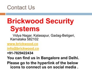 Contact Us
Brickwood Security
Systems
Vidya Nagar, Kalasapur, Gadag-Betigeri,
Karnataka 582102
www.brickwood.co
info@brickwood.co
+91-7829422434
You can find us in Bangalore and Delhi.
Please go to the hyperlink of the below
icons to connect us on social media .
 