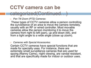 CCTV camera can be
categorized(Continued…)
 Pan Tilt Zoom (PTZ) Cameras:
These types of CCTV cameras allow a person controlling
the surveillance of an area to move the camera remotely,
usually with an RF or wired controller. Most movable
cameras allow the person monitoring it to move the
camera from right to left (pan), up and down (tilt), and
from a tight angle to a wide angle (close up zoom).
 Cameras with Special Accessories:
Certain CCTV cameras have special functions that are
made for specialty uses. For instance, there are
extremely small surveillance cameras that are used for
spying (Nanny Cams), night viewing, are vandal resistant,
and that are specifically made for indoor or outdoor uses.
 