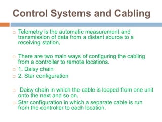 Control Systems and Cabling
 Telemetry is the automatic measurement and
transmission of data from a distant source to a
receiving station.
 There are two main ways of configuring the cabling
from a controller to remote locations.
 1. Daisy chain
 2. Star configuration
 Daisy chain in which the cable is looped from one unit
onto the next and so on.
 Star configuration in which a separate cable is run
from the controller to each location.
 