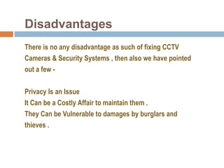 Disadvantages
There is no any disadvantage as such of fixing CCTV
Cameras & Security Systems , then also we have pointed
out a few -
Privacy Is an Issue
It Can be a Costly Affair to maintain them .
They Can be Vulnerable to damages by burglars and
thieves .
 