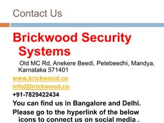 Contact Us
Brickwood Security
Systems
Old MC Rd, Anekere Beedi, Petebeedhi, Mandya,
Karnataka 571401
www.brickwood.co
info@brickwood.co
+91-7829422434
You can find us in Bangalore and Delhi.
Please go to the hyperlink of the below
icons to connect us on social media .
 