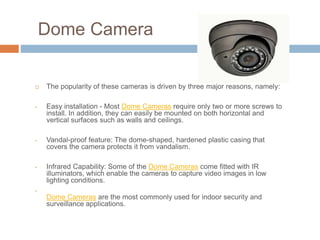 Dome Camera
 The popularity of these cameras is driven by three major reasons, namely:
• Easy installation - Most Dome Cameras require only two or more screws to
install. In addition, they can easily be mounted on both horizontal and
vertical surfaces such as walls and ceilings.
• Vandal-proof feature: The dome-shaped, hardened plastic casing that
covers the camera protects it from vandalism.
• Infrared Capability: Some of the Dome Cameras come fitted with IR
illuminators, which enable the cameras to capture video images in low
lighting conditions.
•
Dome Cameras are the most commonly used for indoor security and
surveillance applications.
 