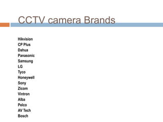 CCTV camera Brands
Hikvision
CP Plus
Dahua
Panasonic
Samsung
LG
Tyco
Honeywell
Sony
Zicom
Vintron
Alba
Pelco
AV Tech
Bosch
 