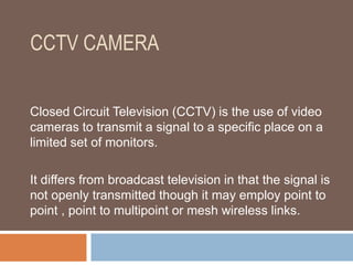 CCTV CAMERA
Closed Circuit Television (CCTV) is the use of video
cameras to transmit a signal to a specific place on a
limited set of monitors.
It differs from broadcast television in that the signal is
not openly transmitted though it may employ point to
point , point to multipoint or mesh wireless links.
 