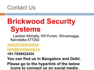 Contact Us
Brickwood Security
Systems
Lashkar Mohalla, KR Puram, Shivamogga,
Karnataka 577202
www.brickwood.co
info@brickwood.co
+91-7829422434
You can find us in Bangalore and Delhi.
Please go to the hyperlink of the below
icons to connect us on social media .
 