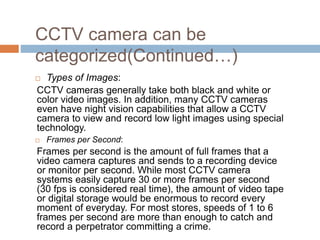 CCTV camera can be
categorized(Continued…)
 Types of Images:
CCTV cameras generally take both black and white or
color video images. In addition, many CCTV cameras
even have night vision capabilities that allow a CCTV
camera to view and record low light images using special
technology.
 Frames per Second:
Frames per second is the amount of full frames that a
video camera captures and sends to a recording device
or monitor per second. While most CCTV camera
systems easily capture 30 or more frames per second
(30 fps is considered real time), the amount of video tape
or digital storage would be enormous to record every
moment of everyday. For most stores, speeds of 1 to 6
frames per second are more than enough to catch and
record a perpetrator committing a crime.
 