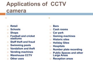 Applications of CCTV
camera
 Retail
 Schools
 Shops
 Football and cricket
stadiums
 Staff theft and fraud
 Swimming pools
 Vandalism and theft
 Vending machines
 Warehouse CCTV
 Other uses
 Bars
 Cash rooms
 Car park
 Gaming machines
 Historic sites
 Holiday Sites
 Hospitals
 Number plate recording
 Public Spaces and other
Large Areas
 Reception areas
 