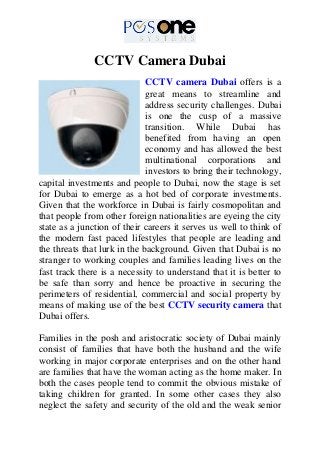 CCTV Camera Dubai
CCTV camera Dubai offers is a
great means to streamline and
address security challenges. Dubai
is one the cusp of a massive
transition. While Dubai has
benefited from having an open
economy and has allowed the best
multinational corporations and
investors to bring their technology,
capital investments and people to Dubai, now the stage is set
for Dubai to emerge as a hot bed of corporate investments.
Given that the workforce in Dubai is fairly cosmopolitan and
that people from other foreign nationalities are eyeing the city
state as a junction of their careers it serves us well to think of
the modern fast paced lifestyles that people are leading and
the threats that lurk in the background. Given that Dubai is no
stranger to working couples and families leading lives on the
fast track there is a necessity to understand that it is better to
be safe than sorry and hence be proactive in securing the
perimeters of residential, commercial and social property by
means of making use of the best CCTV security camera that
Dubai offers.
Families in the posh and aristocratic society of Dubai mainly
consist of families that have both the husband and the wife
working in major corporate enterprises and on the other hand
are families that have the woman acting as the home maker. In
both the cases people tend to commit the obvious mistake of
taking children for granted. In some other cases they also
neglect the safety and security of the old and the weak senior
 
