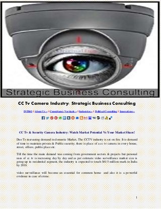 1
CC Tv Camera Industry: Strategic Business Consulting
INTRO || About Us » || Consultancy Verticals » || Industries » || Political Consulting || Innovations »
CC Tv & Security Camera Industry: Watch Market Potential Vs Your Market Share!
Due To increasing demand in domestic Market, The CCTV industry is set on fire. It is demand
of time to maintain private & Public security, there is place of a cc tv camera in every house,
street, offices, public place etc.
Till the time the main demand was coming from government sectors & projects but personal
uses of cc tv is increasing day by day and as per estimate video surveillance market size is
going up in residential segment, the industry is expected to touch $615 million mark in India
by 2018.
video surveillance will become an essential for common home and also it is a powerful
evidence in case of crime.
 