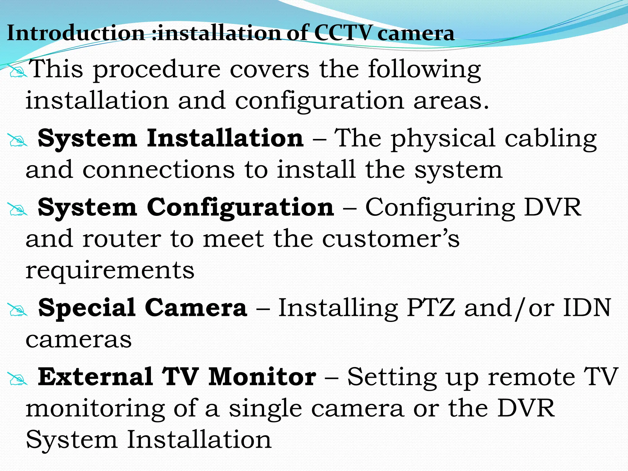 Introduction :installation of CCTV camera
This procedure covers the following
installation and configuration areas.
 System Installation – The physical cabling
and connections to install the system
 System Configuration – Configuring DVR
and router to meet the customer’s
requirements
 Special Camera – Installing PTZ and/or IDN
cameras
 External TV Monitor – Setting up remote TV
monitoring of a single camera or the DVR
System Installation
 