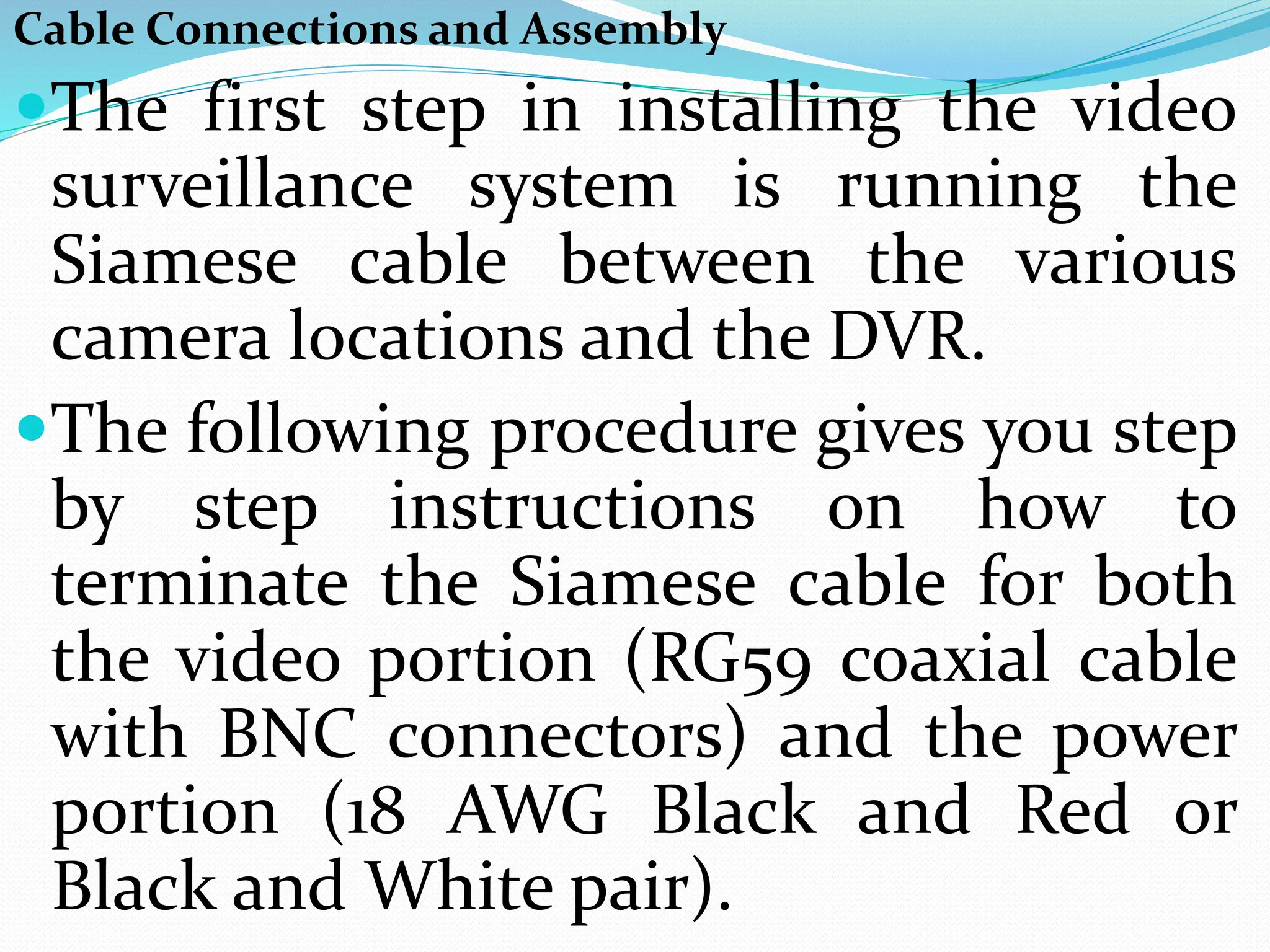 Cable Connections and Assembly
The first step in installing the video
surveillance system is running the
Siamese cable between the various
camera locations and the DVR.
The following procedure gives you step
by step instructions on how to
terminate the Siamese cable for both
the video portion (RG59 coaxial cable
with BNC connectors) and the power
portion (18 AWG Black and Red or
Black and White pair).
 