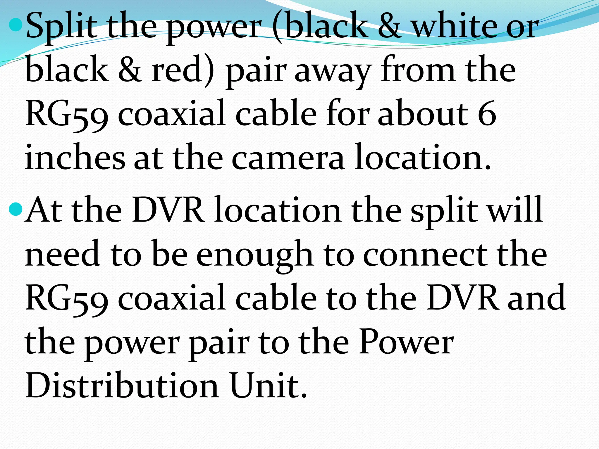 Split the power (black & white or
black & red) pair away from the
RG59 coaxial cable for about 6
inches at the camera location.
At the DVR location the split will
need to be enough to connect the
RG59 coaxial cable to the DVR and
the power pair to the Power
Distribution Unit.
 