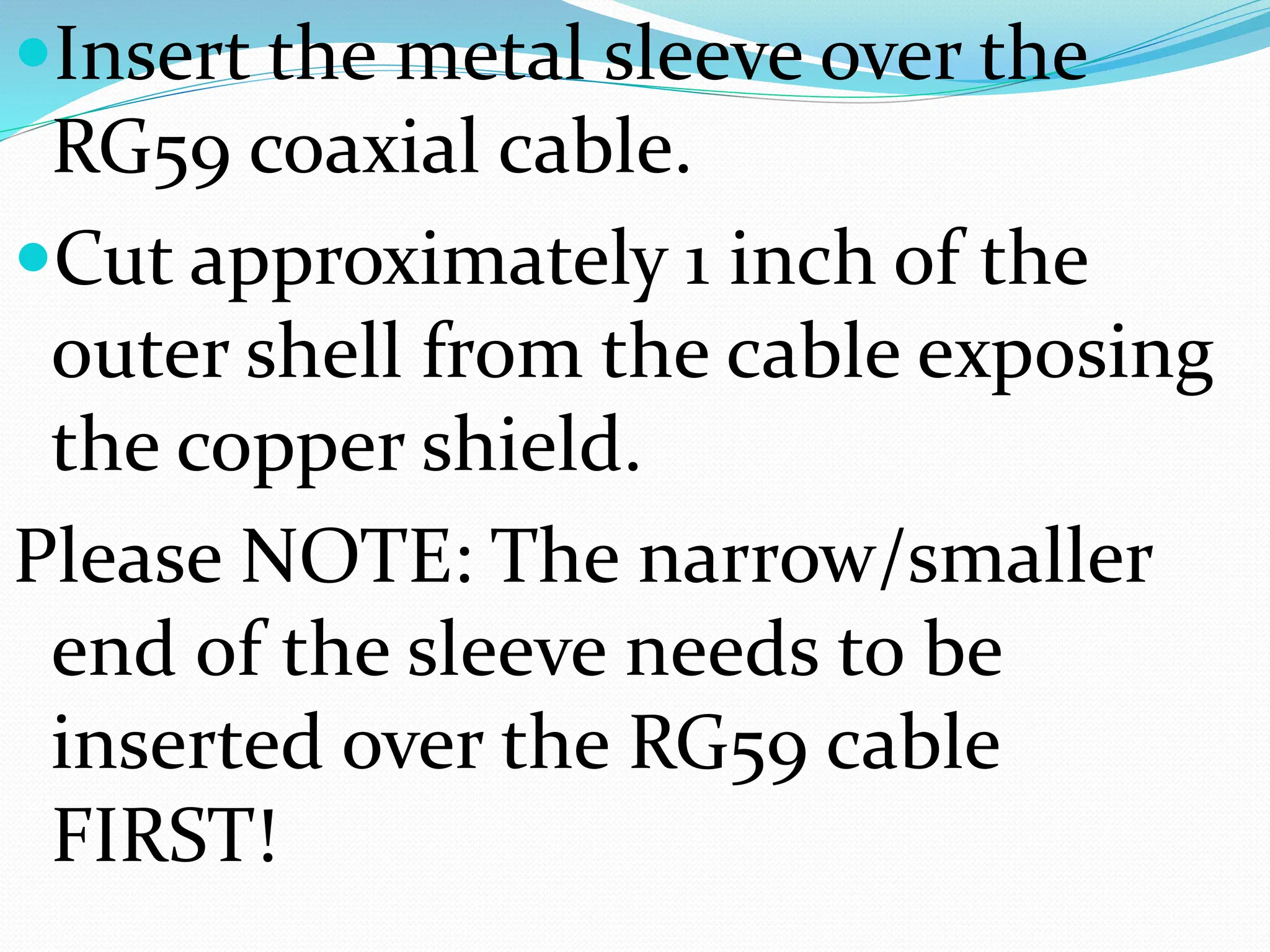 Insert the metal sleeve over the
RG59 coaxial cable.
Cut approximately 1 inch of the
outer shell from the cable exposing
the copper shield.
Please NOTE: The narrow/smaller
end of the sleeve needs to be
inserted over the RG59 cable
FIRST!
 