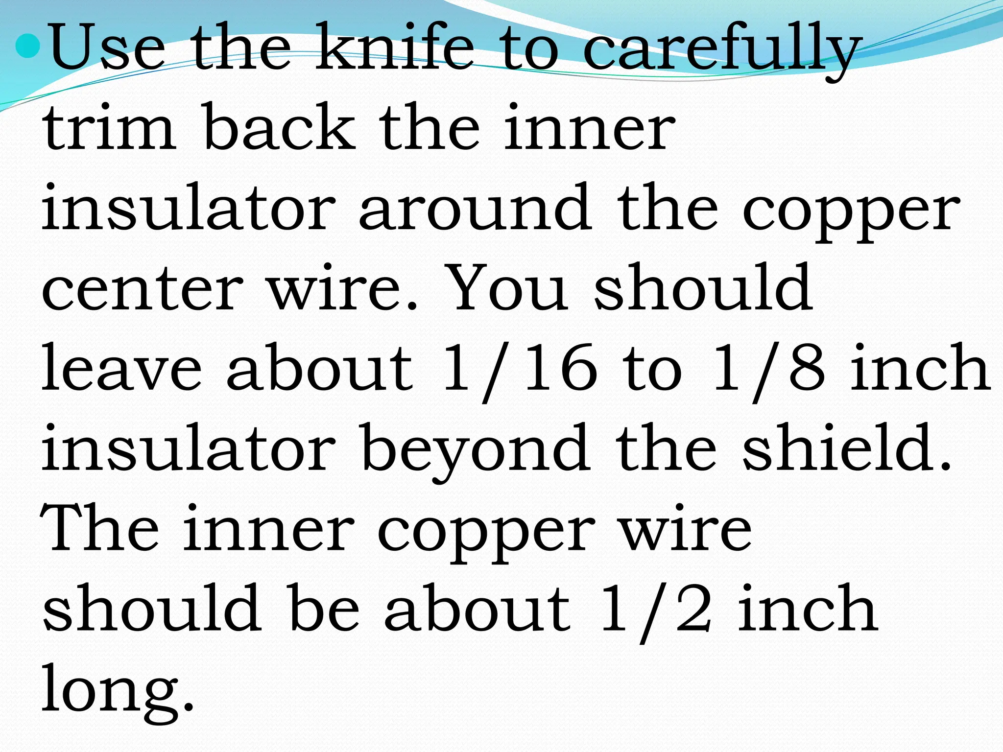 Use the knife to carefully
trim back the inner
insulator around the copper
center wire. You should
leave about 1/16 to 1/8 inch
insulator beyond the shield.
The inner copper wire
should be about 1/2 inch
long.
 