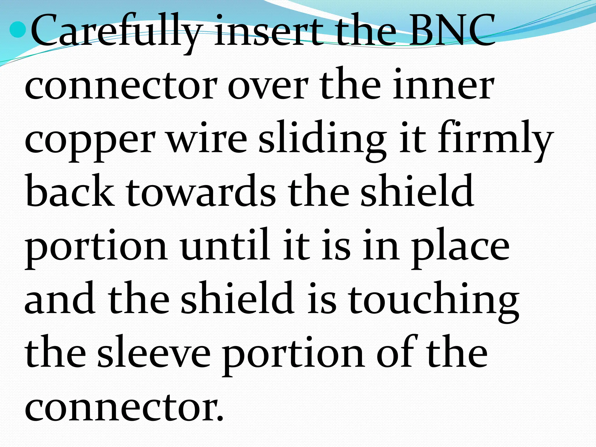 Carefully insert the BNC
connector over the inner
copper wire sliding it firmly
back towards the shield
portion until it is in place
and the shield is touching
the sleeve portion of the
connector.
 