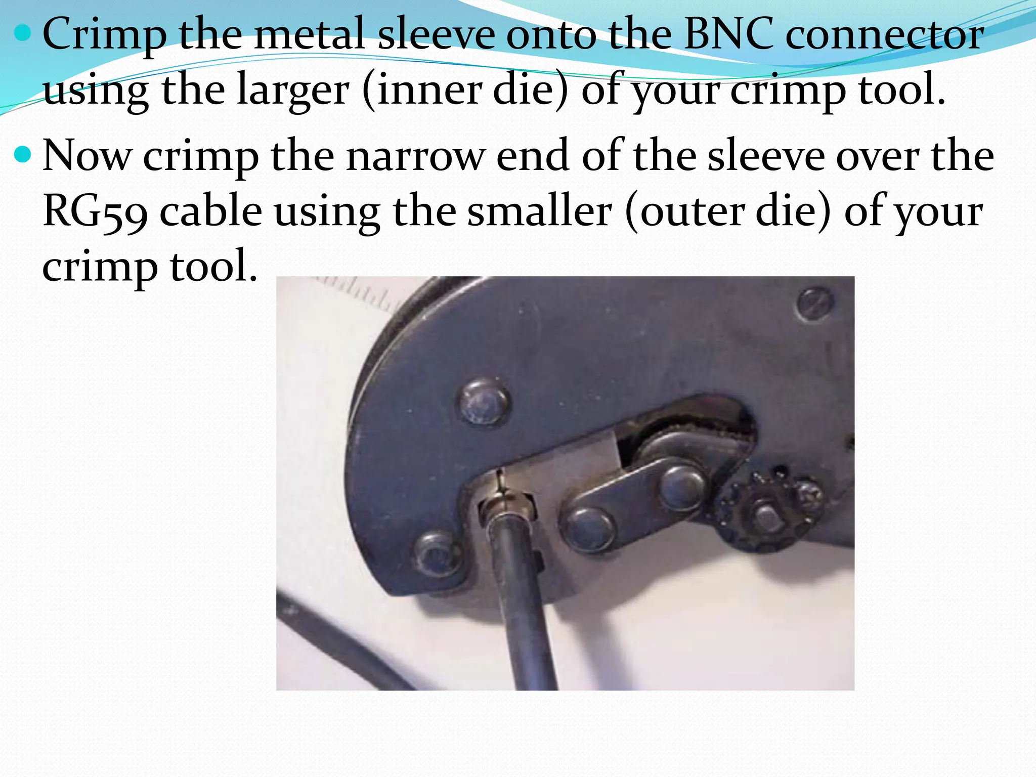  Crimp the metal sleeve onto the BNC connector
using the larger (inner die) of your crimp tool.
 Now crimp the narrow end of the sleeve over the
RG59 cable using the smaller (outer die) of your
crimp tool.
 