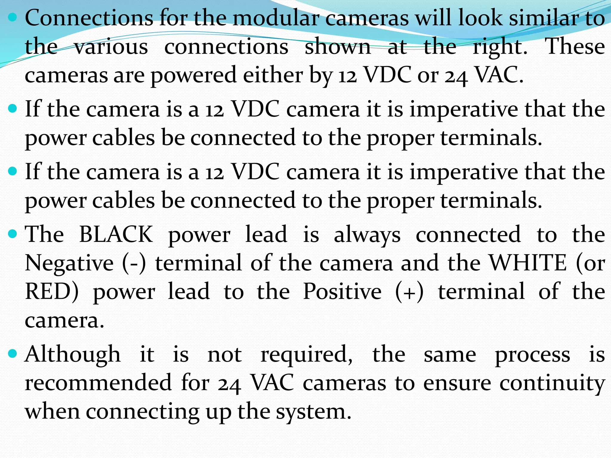  Connections for the modular cameras will look similar to
the various connections shown at the right. These
cameras are powered either by 12 VDC or 24 VAC.
 If the camera is a 12 VDC camera it is imperative that the
power cables be connected to the proper terminals.
 If the camera is a 12 VDC camera it is imperative that the
power cables be connected to the proper terminals.
 The BLACK power lead is always connected to the
Negative (-) terminal of the camera and the WHITE (or
RED) power lead to the Positive (+) terminal of the
camera.
 Although it is not required, the same process is
recommended for 24 VAC cameras to ensure continuity
when connecting up the system.
 