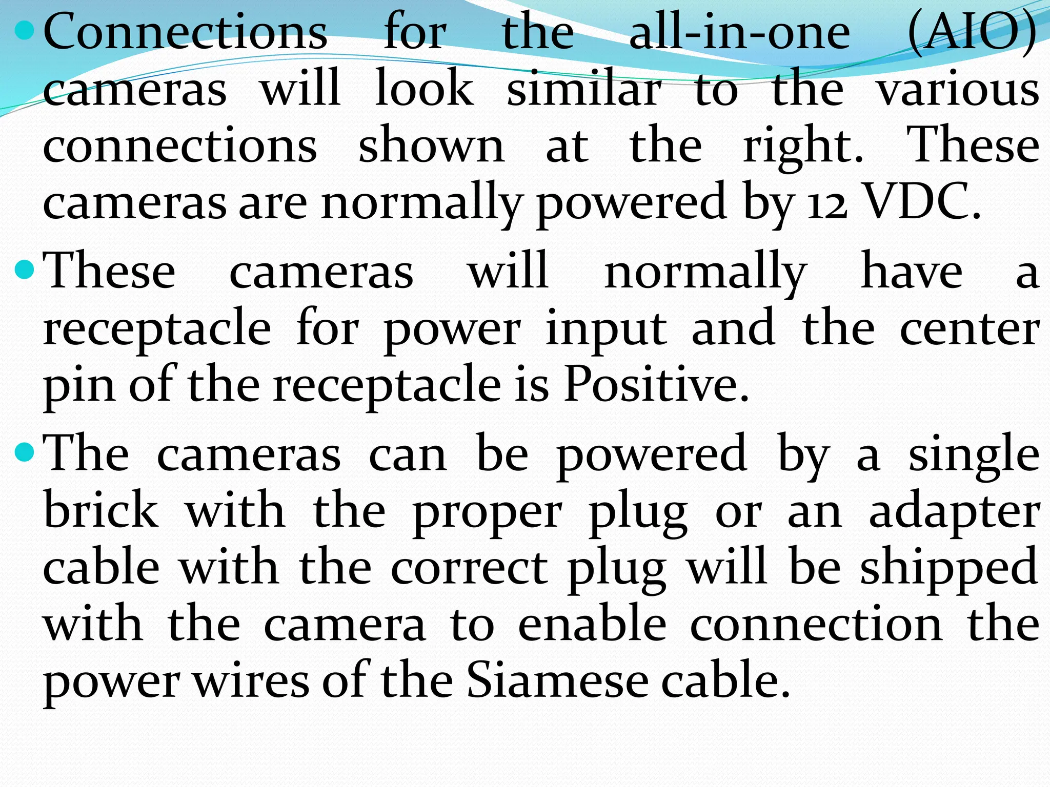 Connections for the all-in-one (AIO)
cameras will look similar to the various
connections shown at the right. These
cameras are normally powered by 12 VDC.
These cameras will normally have a
receptacle for power input and the center
pin of the receptacle is Positive.
The cameras can be powered by a single
brick with the proper plug or an adapter
cable with the correct plug will be shipped
with the camera to enable connection the
power wires of the Siamese cable.
 