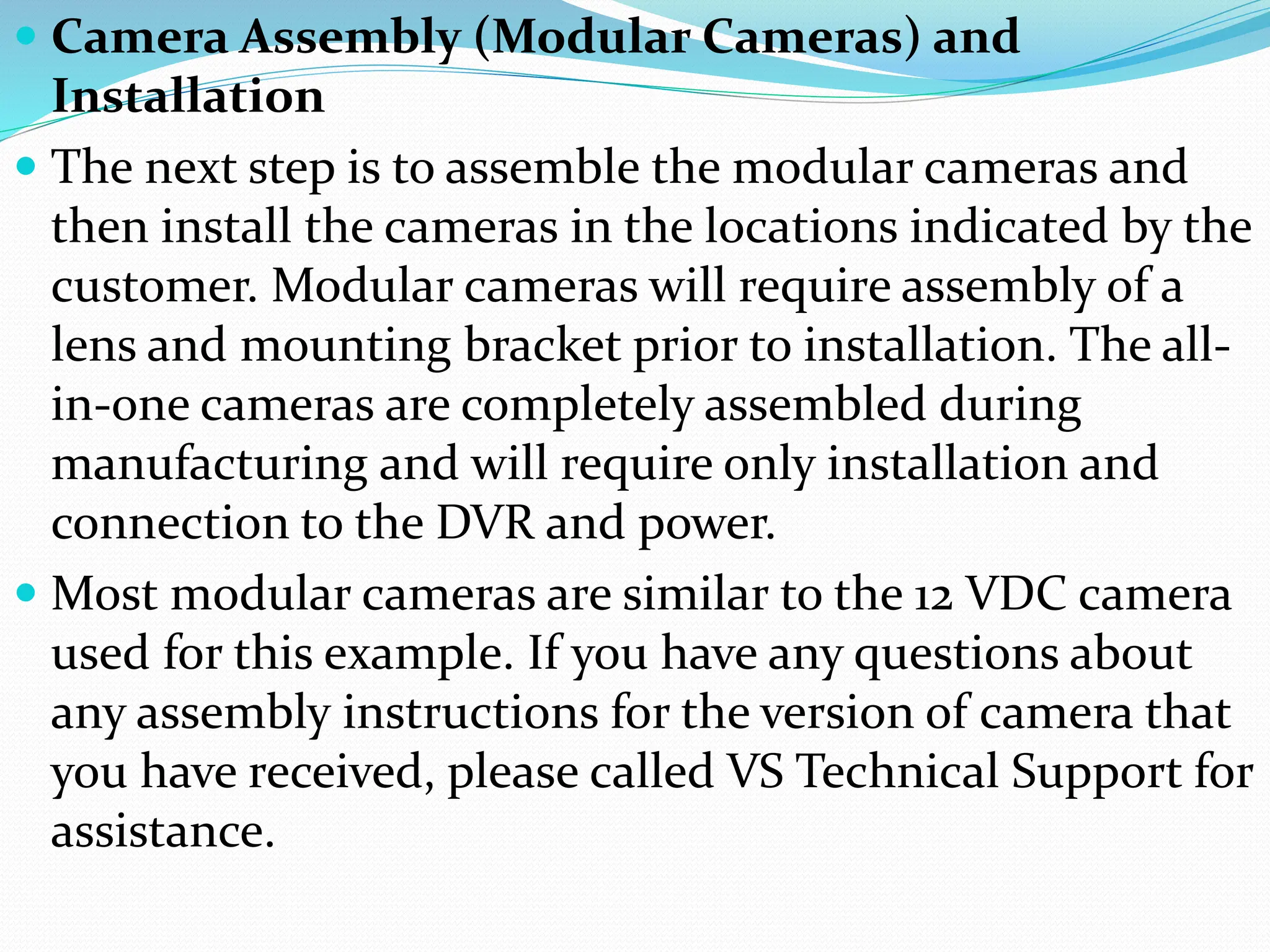  Camera Assembly (Modular Cameras) and
Installation
 The next step is to assemble the modular cameras and
then install the cameras in the locations indicated by the
customer. Modular cameras will require assembly of a
lens and mounting bracket prior to installation. The all-
in-one cameras are completely assembled during
manufacturing and will require only installation and
connection to the DVR and power.
 Most modular cameras are similar to the 12 VDC camera
used for this example. If you have any questions about
any assembly instructions for the version of camera that
you have received, please called VS Technical Support for
assistance.
 