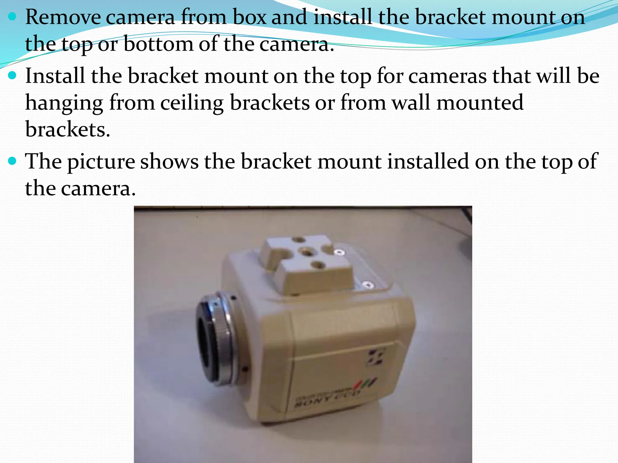  Remove camera from box and install the bracket mount on
the top or bottom of the camera.
 Install the bracket mount on the top for cameras that will be
hanging from ceiling brackets or from wall mounted
brackets.
 The picture shows the bracket mount installed on the top of
the camera.
 