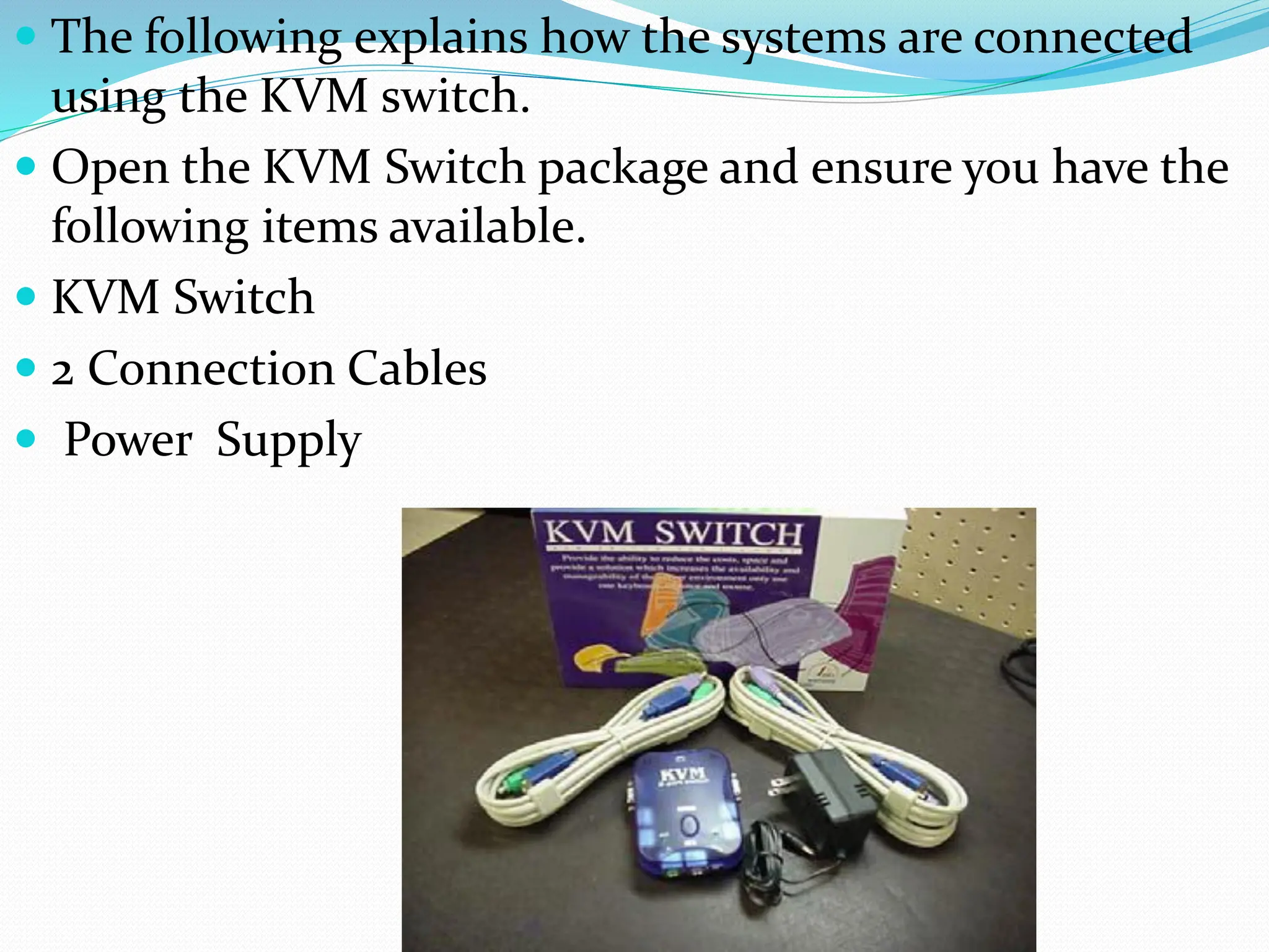  The following explains how the systems are connected
using the KVM switch.
 Open the KVM Switch package and ensure you have the
following items available.
 KVM Switch
 2 Connection Cables
 Power Supply
 