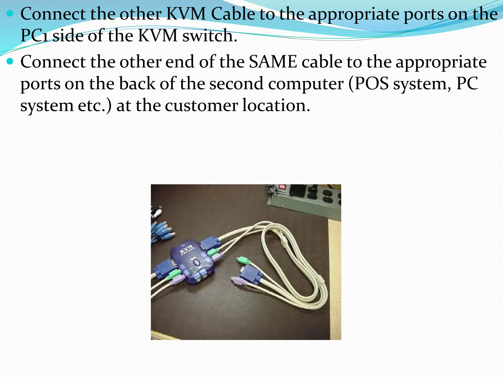 Connect the other KVM Cable to the appropriate ports on the
PC1 side of the KVM switch.
 Connect the other end of the SAME cable to the appropriate
ports on the back of the second computer (POS system, PC
system etc.) at the customer location.
 