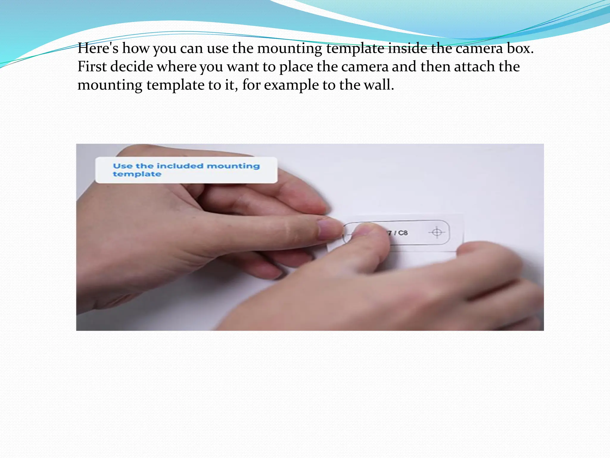 Here's how you can use the mounting template inside the camera box.
First decide where you want to place the camera and then attach the
mounting template to it, for example to the wall.
 
