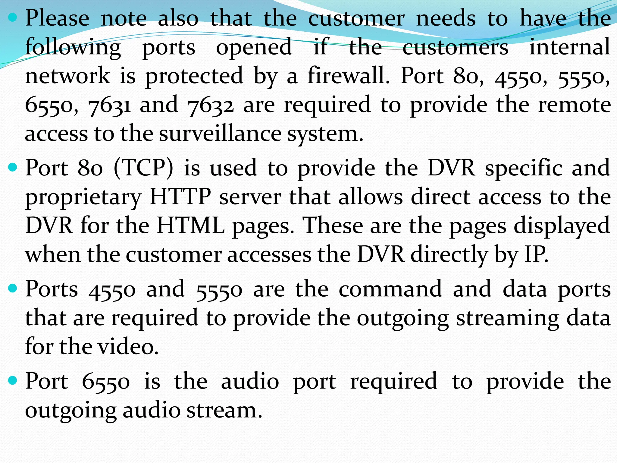  Please note also that the customer needs to have the
following ports opened if the customers internal
network is protected by a firewall. Port 80, 4550, 5550,
6550, 7631 and 7632 are required to provide the remote
access to the surveillance system.
 Port 80 (TCP) is used to provide the DVR specific and
proprietary HTTP server that allows direct access to the
DVR for the HTML pages. These are the pages displayed
when the customer accesses the DVR directly by IP.
 Ports 4550 and 5550 are the command and data ports
that are required to provide the outgoing streaming data
for the video.
 Port 6550 is the audio port required to provide the
outgoing audio stream.
 