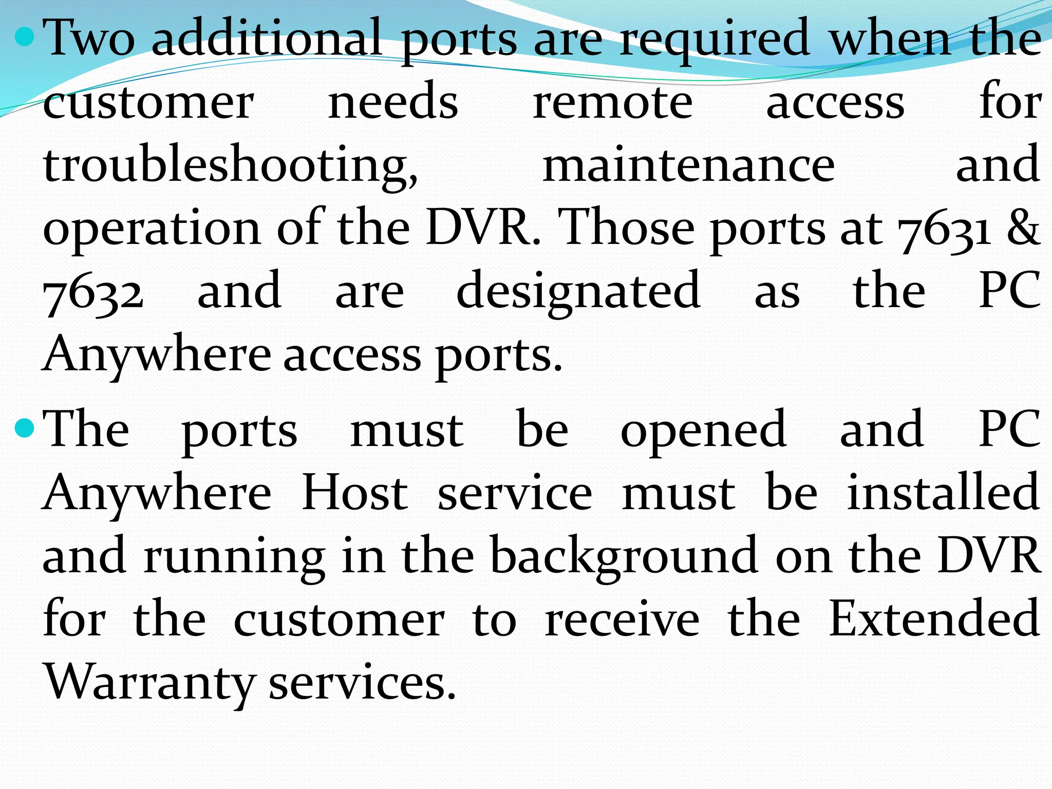 Two additional ports are required when the
customer needs remote access for
troubleshooting, maintenance and
operation of the DVR. Those ports at 7631 &
7632 and are designated as the PC
Anywhere access ports.
The ports must be opened and PC
Anywhere Host service must be installed
and running in the background on the DVR
for the customer to receive the Extended
Warranty services.
 