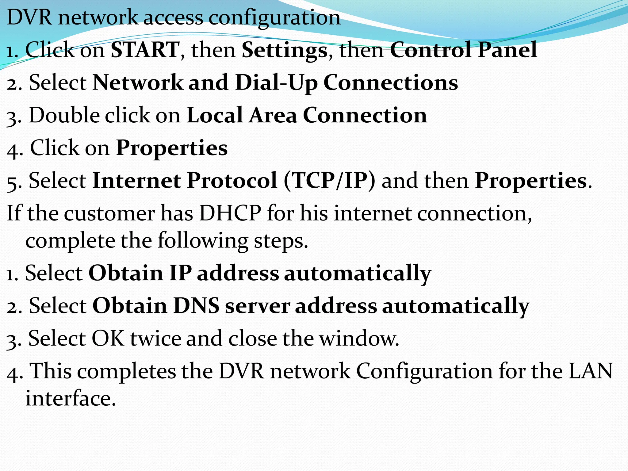 DVR network access configuration
1. Click on START, then Settings, then Control Panel
2. Select Network and Dial-Up Connections
3. Double click on Local Area Connection
4. Click on Properties
5. Select Internet Protocol (TCP/IP) and then Properties.
If the customer has DHCP for his internet connection,
complete the following steps.
1. Select Obtain IP address automatically
2. Select Obtain DNS server address automatically
3. Select OK twice and close the window.
4. This completes the DVR network Configuration for the LAN
interface.
 