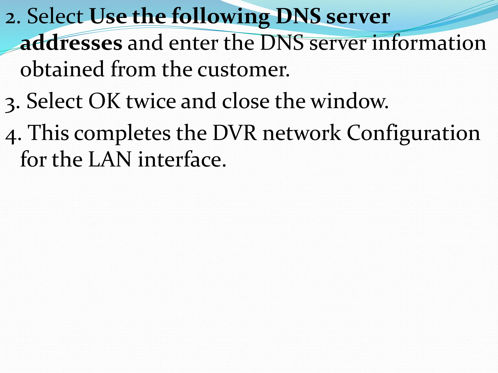 2. Select Use the following DNS server
addresses and enter the DNS server information
obtained from the customer.
3. Select OK twice and close the window.
4. This completes the DVR network Configuration
for the LAN interface.
 