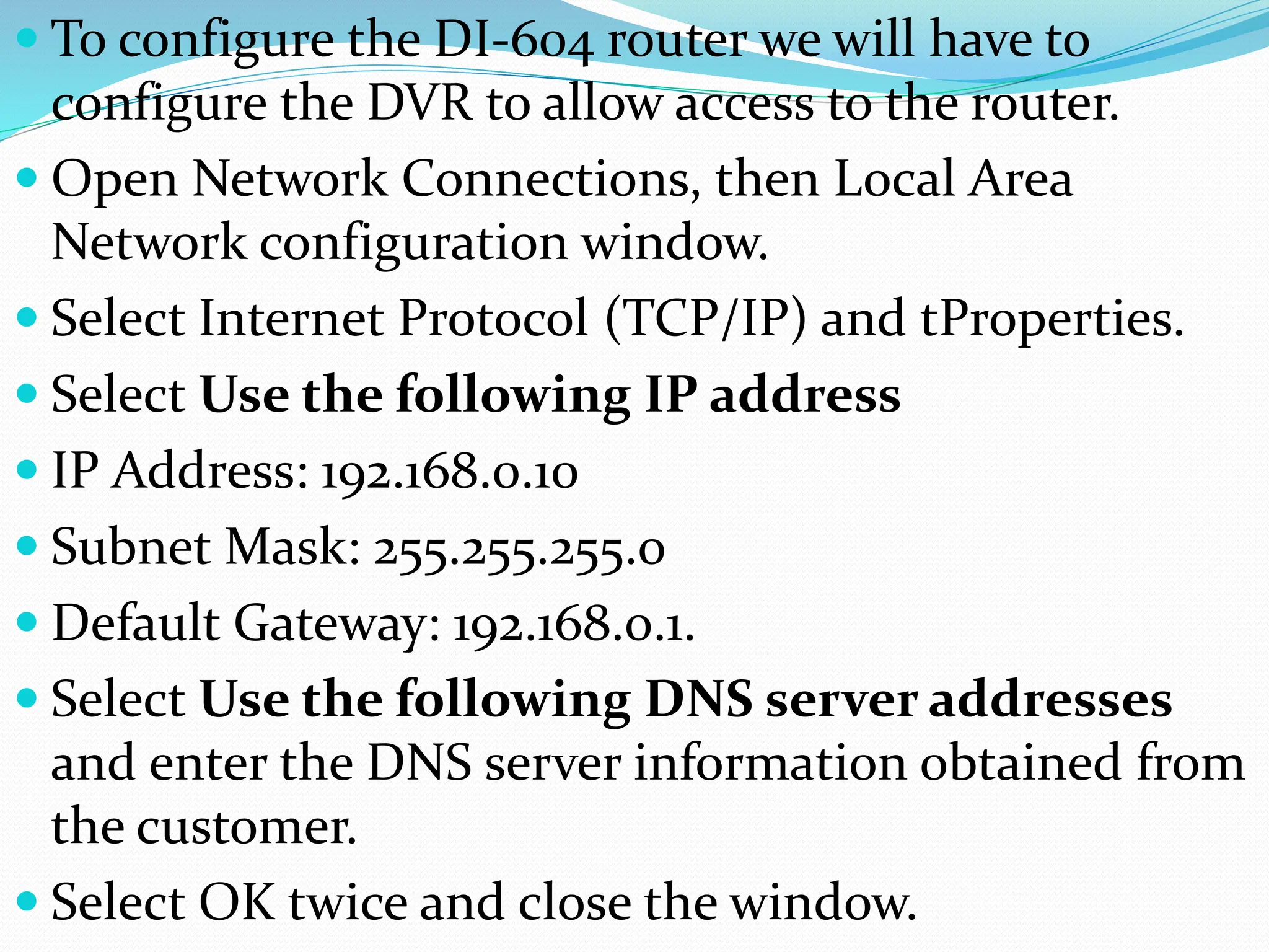  To configure the DI-604 router we will have to
configure the DVR to allow access to the router.
 Open Network Connections, then Local Area
Network configuration window.
 Select Internet Protocol (TCP/IP) and tProperties.
 Select Use the following IP address
 IP Address: 192.168.0.10
 Subnet Mask: 255.255.255.0
 Default Gateway: 192.168.0.1.
 Select Use the following DNS server addresses
and enter the DNS server information obtained from
the customer.
 Select OK twice and close the window.
 