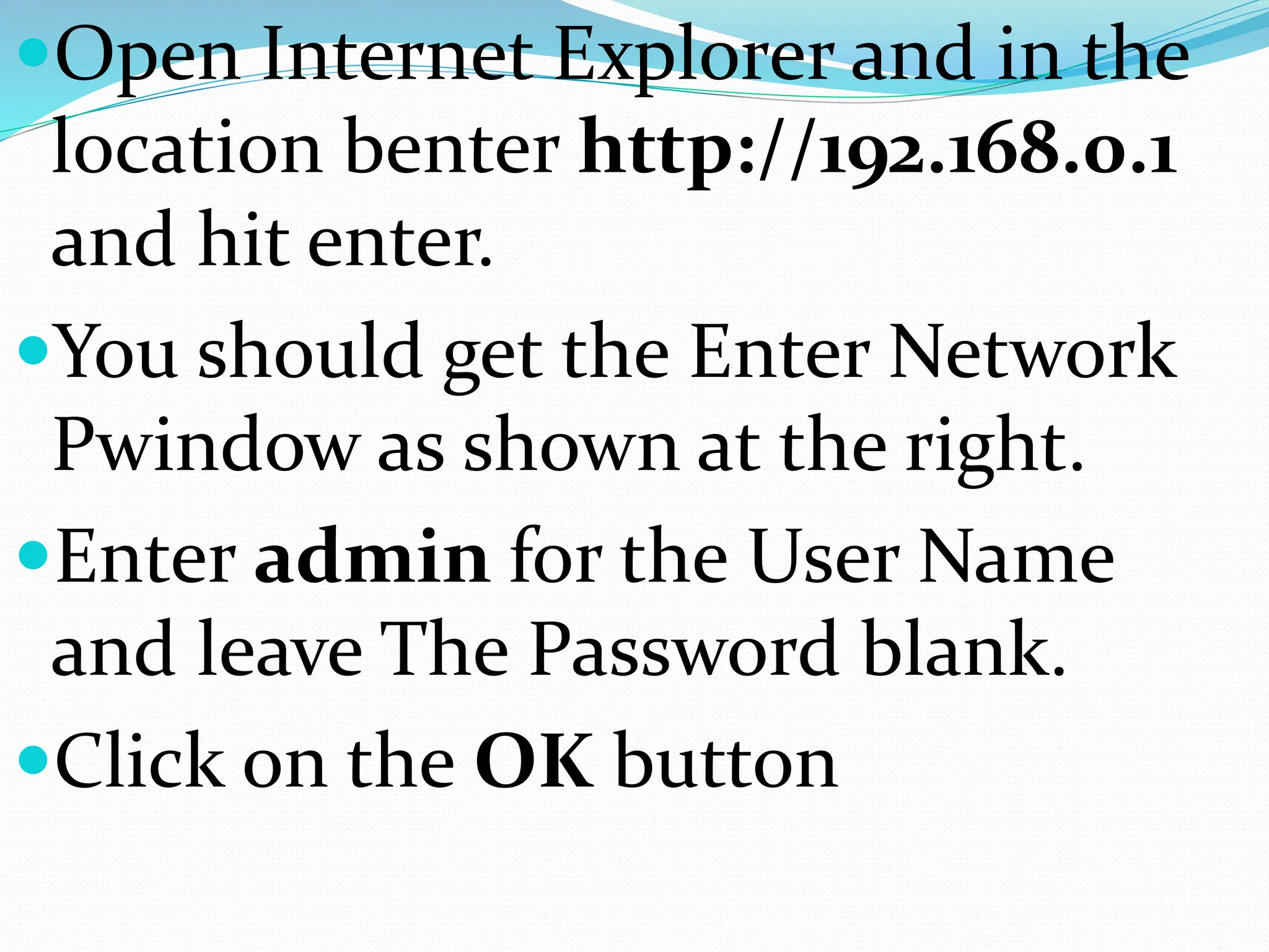 Open Internet Explorer and in the
location benter http://192.168.0.1
and hit enter.
You should get the Enter Network
Pwindow as shown at the right.
Enter admin for the User Name
and leave The Password blank.
Click on the OK button
 