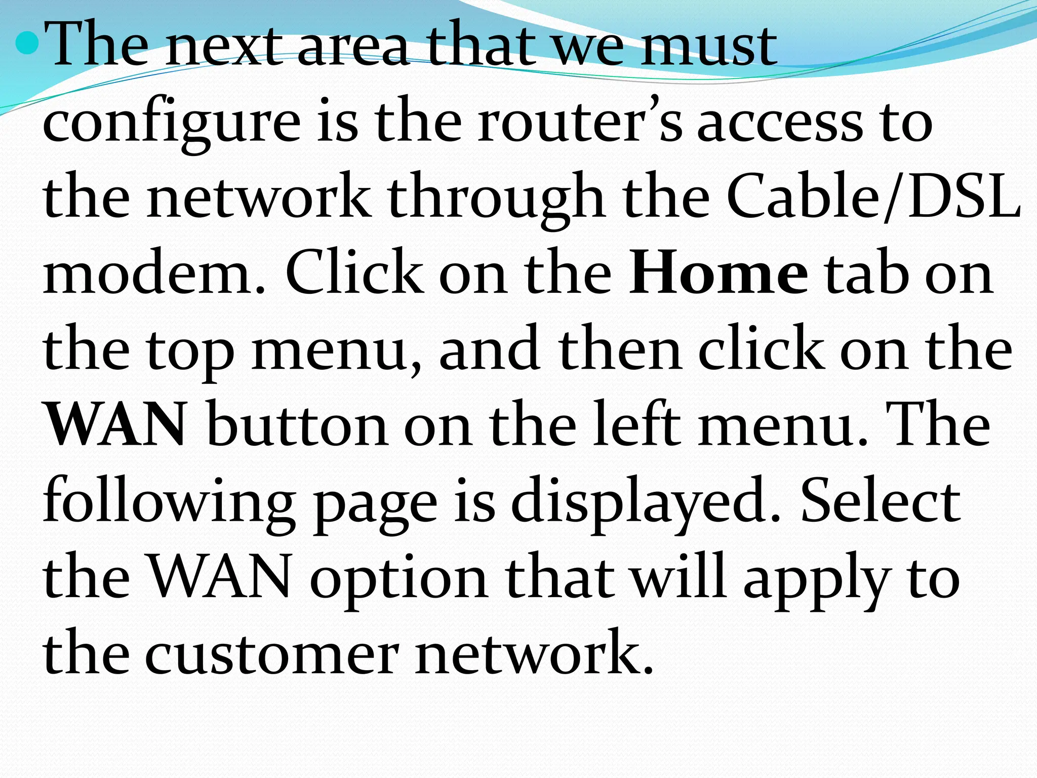 The next area that we must
configure is the router’s access to
the network through the Cable/DSL
modem. Click on the Home tab on
the top menu, and then click on the
WAN button on the left menu. The
following page is displayed. Select
the WAN option that will apply to
the customer network.
 