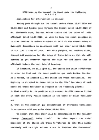 2
UPON hearing the counsel the Court made the following
O R D E R
Application for intervention is allowed.
Having gone through our two recent orders dated 16.07.2020 and
05.08.2020 and having gone through the Report dated 11.09.2020 of
Mr. Siddharth Dave, learned Amicus Curiae and the Union of India
affidavit dated 11.09.2020, we wish to know the exact position as
to CCTV cameras in Police Stations as well as the constitution of
Oversight Committees in accordance with our order dated 03.04.2018
in SLP (Crl.) 2302 of 2017. For this purpose, Ms. Madhavi Divan,
learned ASG appearing for the Union of India tells us that she will
attempt to get whatever figures are with her and place them on
affidavit before the next date of hearing.
In addition, we call upon all the States and Union Territories
in order to find out the exact position qua each Police Station.
As a result, we implead all the States and Union Territories. The
Registry is directed to issue notice to the Chief Secretary of each
State and Union Territory to respond on the following points:
1. What exactly is the position with respect to CCTV cameras fitted
in each and every Police Station in the State or Union Territory
and
2. What is the position qua constitution of Oversight Committees
in accordance with our order dated 03.04.2018.
We expect that this order will be communicated by the Registry
through fax/e-mail today itself. We also expect the Chief
Secretary of the States and Union Territories to take this matter
seriously and in right earnest since it involves the fundamental
 