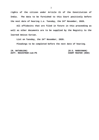 3
rights of the citizen under Article 21 of the Constitution of
India. The data to be furnished to this Court positively before
the next date of hearing i.e. Tuesday, the 24th
November, 2020.
All affidavits that are filed in future in this proceeding as
well as other documents are to be supplied by the Registry to the
learned Amicus Curiae.
List on Tuesday, the 24th
November, 2020.
Pleadings to be completed before the next date of hearing.
(R. NATARAJAN) (R.S. NARAYANAN)
ASTT. REGISTRAR-cum-PS COURT MASTER (NSH)
 