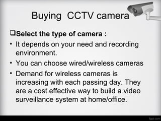 Buying CCTV camera
Select the type of camera :
• It depends on your need and recording
environment.
• You can choose wired/wireless cameras
• Demand for wireless cameras is
increasing with each passing day. They
are a cost effective way to build a video
surveillance system at home/office.
 
