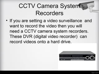 CCTV Camera System
Recorders
• If you are setting a video surveillance and
want to record the video then you will
need a CCTV camera system recorders.
These DVR (digital video recorder) can
record videos onto a hard drive.
 