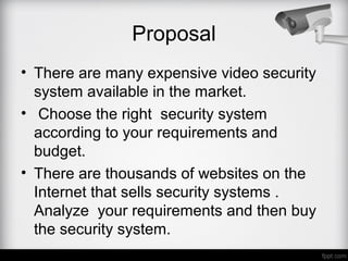 • There are many expensive video security
system available in the market.
• Choose the right security system
according to your requirements and
budget.
• There are thousands of websites on the
Internet that sells security systems .
Analyze your requirements and then buy
the security system.
Proposal
 