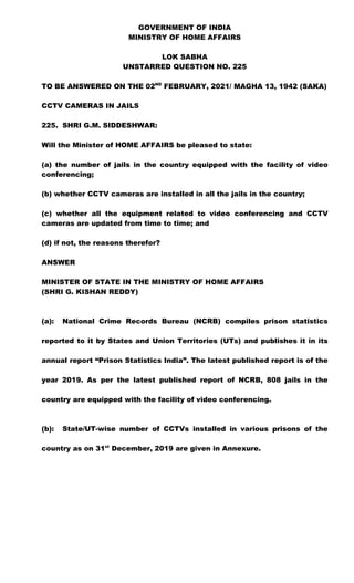 GOVERNMENT OF INDIA
MINISTRY OF HOME AFFAIRS
LOK SABHA
UNSTARRED QUESTION NO. 225
TO BE ANSWERED ON THE 02ND
FEBRUARY, 2021/ MAGHA 13, 1942 (SAKA)
CCTV CAMERAS IN JAILS
225. SHRI G.M. SIDDESHWAR:
Will the Minister of HOME AFFAIRS be pleased to state:
(a) the number of jails in the country equipped with the facility of video
conferencing;
(b) whether CCTV cameras are installed in all the jails in the country;
(c) whether all the equipment related to video conferencing and CCTV
cameras are updated from time to time; and
(d) if not, the reasons therefor?
ANSWER
MINISTER OF STATE IN THE MINISTRY OF HOME AFFAIRS
(SHRI G. KISHAN REDDY)
(a): National Crime Records Bureau (NCRB) compiles prison statistics
reported to it by States and Union Territories (UTs) and publishes it in its
annual report “Prison Statistics India”. The latest published report is of the
year 2019. As per the latest published report of NCRB, 808 jails in the
country are equipped with the facility of video conferencing.
(b): State/UT-wise number of CCTVs installed in various prisons of the
country as on 31st
December, 2019 are given in Annexure.
 