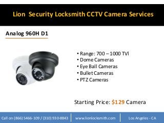Lion Security Locksmith CCTV Camera Services 
Analog 960H D1 
• Range: 700 – 1000 TVl 
• Dome Cameras 
• Eye Ball Cameras 
• Bullet Cameras 
• PTZ Cameras 
Starting Price: $129 Camera 
Call on (866) 5466-109 / (310) 930-8843 www.lionlocksmith.com Los Angeles - CA 
 
