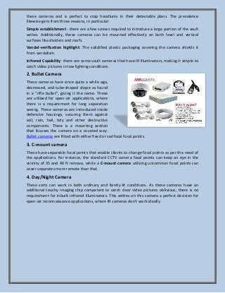 these cameras and is perfect to stop hoodlums in their detestable plans. The prevalence
likewise gets from three reasons, in particular:
Simple establishment - there are a few screws required to introduce a large portion of the vault
writes. Additionally, these cameras can be mounted effectively on both level and vertical
surfaces like dividers and roofs.
Vandal-verification highlight: The solidified plastic packaging covering the camera shields it
from vandalism.
Infrared Capability: there are some vault cameras that have IR illuminators, making it simple to
catch video pictures in low lighting conditions.
2. Bullet Camera
These cameras have since quite a while ago,
decreased, and tube-shaped shape as found
in a "rifle bullet", giving it the name. These
are utilized for open-air applications, where
there is a requirement for long separation
seeing. These cameras are introduced inside
defensive housings, securing them against
soil, rain, hail, tidy and other destructive
components. There is a mounting section
that focuses the camera on a coveted way.
Bullet cameras are fitted with either fixed or varifocal focal points.
3. C-mount camera
These have separable focal points that enable clients to change focal points as per the need of
the applications. For instance, the standard CCTV camera focal points can keep an eye in the
vicinity of 35 and 40 ft remove, while a C-mount camera utilizing uncommon focal points can
cover separates more remote than that.
4. Day/Night Camera
These sorts can work in both ordinary and faintly-lit conditions. As these cameras have an
additional touchy imaging chip competent to catch clear video pictures oblivious, there is no
requirement for inbuilt infrared illuminators. This settles on this camera a perfect decision for
open-air reconnaissance applications, where IR cameras don't work ideally.
 