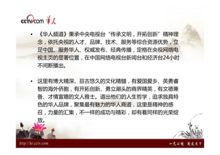 • 《华人频道》秉承中央电视台“传承文明，开拓创新”精神理
 念，依托央视的人才、品牌、技术、服务等综合资源优势，立
 足中国、服务华人、权威发布、经典传播，定格在央视网络电
 视主页的显著位置，在中国网络电视台新闻台和经济台24小时
 不间断播出。


• 这里有博大精深、亘古悠久的文化精髓，有爱国爱乡、英勇睿
 智的海外侨胞，有开拓创新、勇立潮头的商界精英，有文德兼
 备、才情富赡的文人雅士。道出他们的人生哲学，追求独具特
 色的华人品牌，聚集最有魅力的华人商道，这里是精神的感
 召，力量的汇集，不一样的成功与精彩，却有着同样的光荣绽
 放。
 