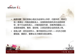 • 服务对象：我们的核心观众为全球华人华侨，归国华侨，两岸三
 地（港澳台）同胞及国际友人；全国各级党政机关社会团体领
 导，各个行业的负责人，少数民族的代表，宗教界的爱国人士；
 全国各地国有、集体、股份制、三资及民营企业的负责人等。
• 收视人群：定位全球华人，集中锁定在以20岁——65岁之间的
 爱祖国、爱家乡、爱事业主力精英为受众群体。
 