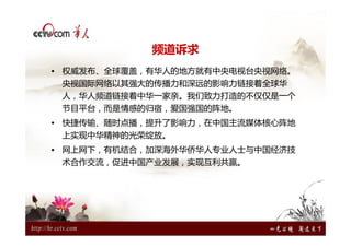 频道诉求
• 权威发布、全球覆盖，有华人的地方就有中央电视台央视网络。
 央视国际网络以其强大的传播力和深远的影响力链接着全球华
 人，华人频道链接着中华一家亲。我们致力打造的不仅仅是一个
 节目平台，而是情感的归宿，爱国强国的阵地。
• 快捷传输、随时点播，提升了影响力，在中国主流媒体核心阵地
 上实现中华精神的光荣绽放。
• 网上网下，有机结合，加深海外华侨华人专业人士与中国经济技
 术合作交流，促进中国产业发展，实现互利共赢。
 